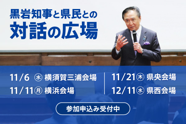 黒岩知事と県民との対話の広場。申込み受付中。横須賀三浦会場11月６日（水曜日） 、横浜会場 11月11日（月曜日）、県央会場 11月21日（木曜日）、県西会場 12月11日（水曜日）。