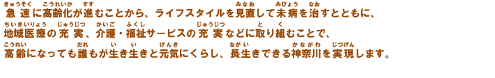 急速に高齢化が進むことから、ライフスタイルを見直して未病を治すとともに、地域医療の充実、介護・福祉サービスの充実などに取り組むことで、高齢になっても誰もが生き生きと元気にくらし、長生きできる神奈川を実現します。