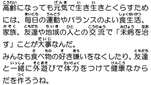 高齢になっても元気で生き生きとくらすためには、毎日の運動やバランスのよい食生活、家族、友達や地域の人との交流で「未病を治す」ことが大事なんだ。みんなも食べ物の好き嫌いをなくしたり、友達と一緒に外遊びで体力をつけて健康なからだを作ろうね。