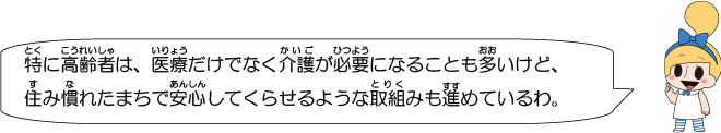 特に高齢者は、医療だけでなく介護が必要になることも多いけど、住み慣れたまちで安心してくらせるような取組みも進めているわ。