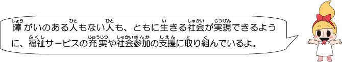 障がいのある人もない人も、ともに生きる社会が実現できるように、福祉サービスの充実や社会参加の支援に取り組んでいるよ。