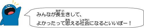 みんなが長生きして、よかったって思える社会になるといいぼー！