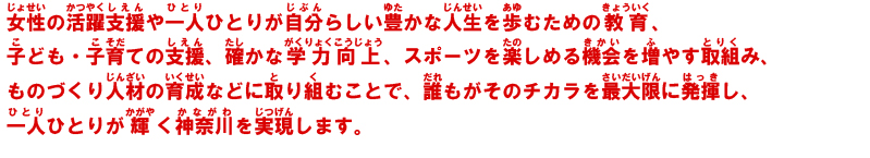 女性の活躍支援や一人ひとりが自分らしい豊かな人生を歩むための教育、子ども・子育ての支援、確かな学力向上、スポーツを楽しめる機会を増やす取組み、ものづくり人材の育成などに取り組むことで、誰もがそのチカラを最大限に発揮し、一人ひとりが輝く神奈川を実現します。