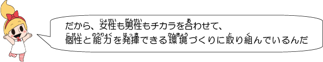 だから、女性も男性もチカラを合わせて、個性と能力を発揮できる環境づくりに取り組んでいるんだね。