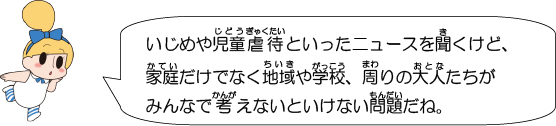 いじめや児童虐待といったニュースを聞くけど、家庭だけでなく地域や学校、周りの大人たちがみんなで考えないといけない問題だね。