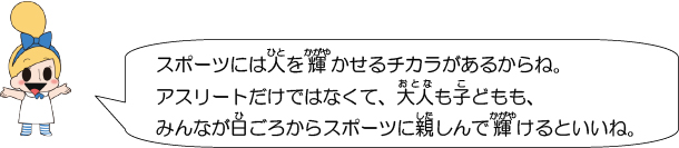 スポーツには人を輝かせるチカラがあるからね。アスリートだけではなくて、大人も子どもも、みんなが日ごろからスポーツに親しんで輝けるといいね。