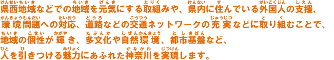 県西地域などでの地域を元気にする取組みや、県内に住んでいる外国人の支援、環境問題への対応、道路などの交通ネットワークの充実などに取り組むことで、地域の個性が輝き、多文化や自然環境、都市基盤など、人を引きつける魅力にあふれた神奈川を実現します。