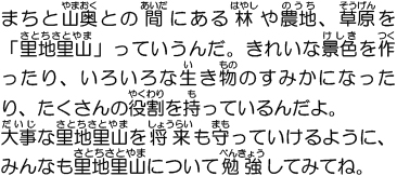 まちと山奥との間にある林や農地、草原を「里地里山」っていうんだ。きれいな景色を作ったり、いろいろな生き物のすみかになったり、たくさんの役割を持っているんだよ。大事な里地里山を将来も守っていけるように、みんなも里地里山について勉強してみてね。