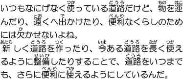 いつもなにげなく使っている道路だけど、物を運んだり、遠くへ出かけたり、便利なくらしのためには欠かせないよね。新しく道路を作ったり、今ある道路を長く使えるように整備したりすることで、道路をいつまでも、さらに便利に使えるようにしているんだ。