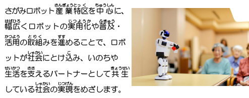 さがみロボット産業特区を中心に、幅広くロボットの実用化や普及・活用の取組みを進めることで、ロボットが社会にとけ込み、いのちや生活を支えるパートナーとして共生している社会の実現をめざします。