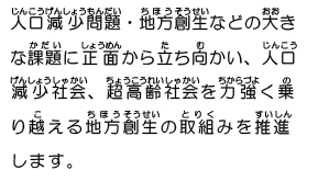 人口減少問題・地方創生などの大きな課題に正面から立ち向かい、人口減少社会、超高齢社会を力強く乗り越える地方創生の取組みを推進します。