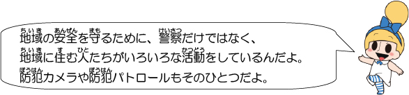 地域の安全を守るために、警察だけではなく、地域に住む人たちがいろいろな活動をしているんだよ。防犯カメラや防犯パトロールもそのひとつだよ。