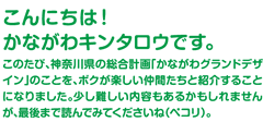 こんにちは！かながわキンタロウです。このたび、神奈川県の総合計画「かながわグランドデザイン」のことを、ボクが楽しいなかまたちと紹介することになりました。少し難しい内容もあるかもしれませんが、最後まで読んでみてくださいね（ペコリ）。