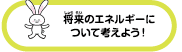 将来のエネルギーについて考えよう！