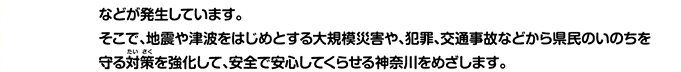 などが発生しています。そこで、地震や津波をはじめとする大規模災害や、犯罪、交通事故などから県民のいのちを守る対策を強化して、安全で安心してくらせる神奈川をめざします。