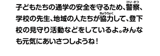 子どもたちの通学の安全を守るため、警察、学校の先生、地域の人たちが協力して、登下校の見守り活動などをしているよ。みんなも元気にあいさつしようね！