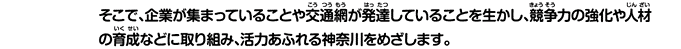 そこで、企業が集まっていることや交通網が発達していることを生かし、競争力の強化や人材の育成などに取り組み、活力あふれる神奈川をめざします。