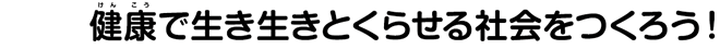 健康で生き生きとくらせる社会をつくろう！
