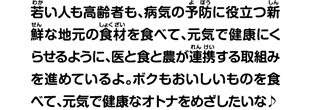 若い人も高齢者も、病気の予防に役立つ新鮮な地元の食材を食べて、元気で健康にくらせるように、医と食と農が連携する取組みを進めているよ。ボクもおいしいものを食べて、元気で健康なオトナをめざしたいな。