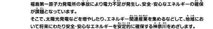 福島第一原子力発電所の事故により電力不足が発生し、安全・安心なエネルギーの確保が課題となっています。そこで、太陽光発電などを増やしたり、エネルギー関連産業を集めるなどして、地域において将来にわたり安全・安心なエネルギーを安定的に確保する神奈川をめざします。