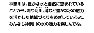 神奈川は、豊かな水と自然に恵まれていることから、湖や河川、滝など豊かな水の魅力を活かした地域づくりをめざしているよ。みんなも神奈川の水の魅力を楽しんでね。