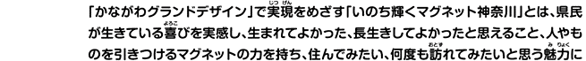 「かながわグランドデザイン」で実現をめざす「いのち輝くマグネット神奈川」とは、県民が生きている喜びを実感し、生まれてよかった、長生きしてよかったと思えること、人やものを引きつけるマグネットの力を持ち、住んでみたい、何度も訪れてみたいと思う魅力に