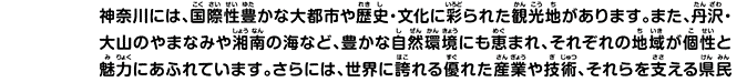 神奈川には、国際性豊かな大都市や歴史・文化に彩られた観光地があります。また、丹沢・大山のやまなみや湘南の海など、豊かな自然環境にも恵まれ、それぞれの地域が個性と魅力にあふれています。さらには、世界に誇れる優れた産業や技術、それらを支える県民