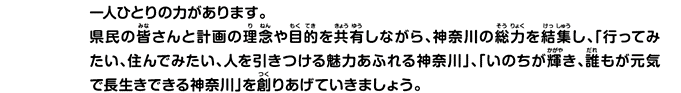 一人ひとりの力があります。県民の皆さんと計画の理念や目的を共有しながら、神奈川の総力を結集し、「行ってみたい、住んでみたい、人を引きつける魅力あふれる神奈川」、「いのちが輝き、誰もが元気で長生きできる神奈川を創りあげていきましょう。