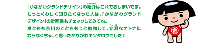 「かながわグランドデザイン」の紹介はこれでおしまいです。もっとくわしく知りたくなった人は、「かながわグランドデザイン」の計画書もチェックしてみてね。ボクも神奈川のことをもっと勉強して、立派なオトナにならなくちゃ、と思ったかながわキンタロウでした。