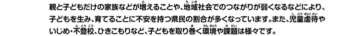 親と子どもだけの家族などが増えることや、地域社会でのつながりが弱くなるなどにより、子どもを生み、育てることに不安を持つ県民の割合が多くなっています。また、児童虐待やいじめ・不登校、ひきこもりなど、子どもを取り巻く環境や課題は様々です。