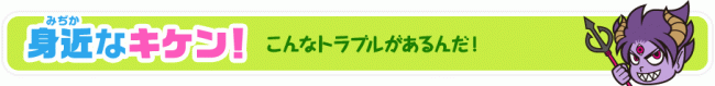 身近なキケン！こんなトラブルがあるんだ！