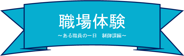 職場体験　～ある職員の一日　制御課編～　タイトル