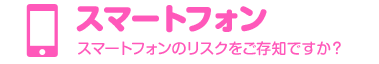 スマートフォン　スマートフォンのリスクをご存知ですか？