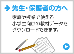 先生・保護者の方へ 家庭や授業で使える！小学生向けの教材データをダウンロードできます。