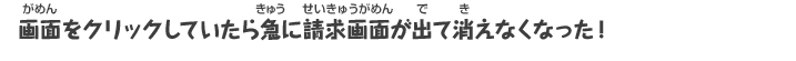 画面をクリックしていたら急に請求画面が出て消えなくなった！