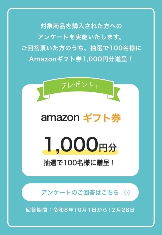 対象商品を購入された方へのアンケートを実施いたします。ご回答頂いた方のうち、抽選で100名様にAmazonギフト券1,000円分進呈！　プレゼント！　amazonギフト券1,000円分　抽選で100名様に贈呈！　回答期間：令和8年10月1日から12月28日