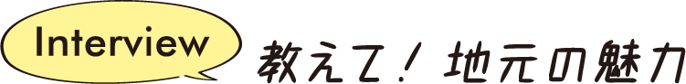 Interview 教えて！地元の魅力
