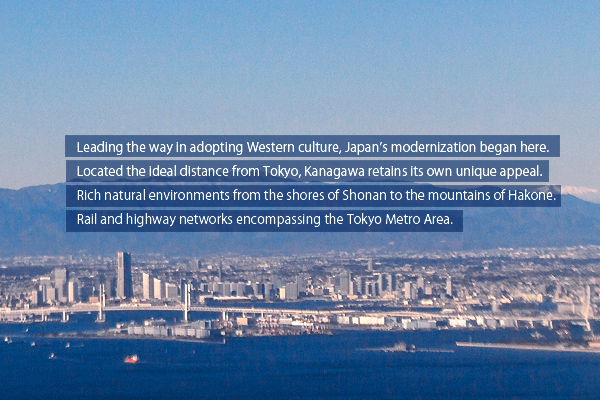 Japan’s modernization began here. Located the ideal distance from Tokyo, Kanagawa retains unique appeal. Rich natural environments from Shonan to Hakone. Rail and highway networks encompassing the Tokyo Area. There are reasons to select Kanagawa.