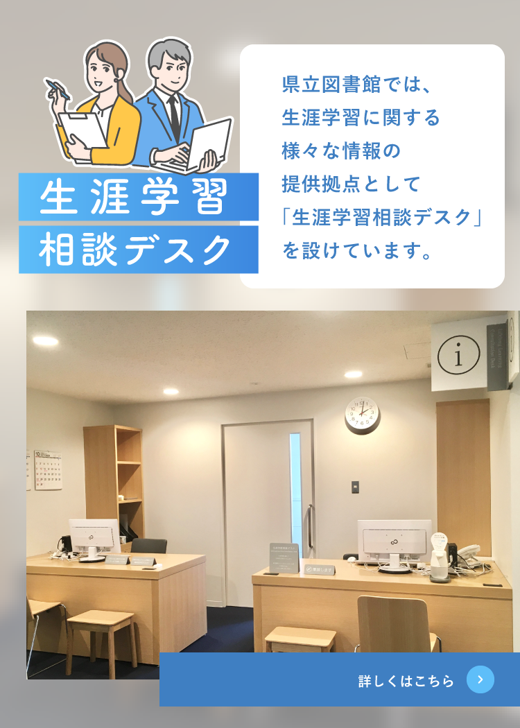 生涯学習相談デスク 県立図書館では、生涯学習に関するさまざまな情報の提供拠点として「生涯学習相談デスク」を設けています。 詳しくはこちら