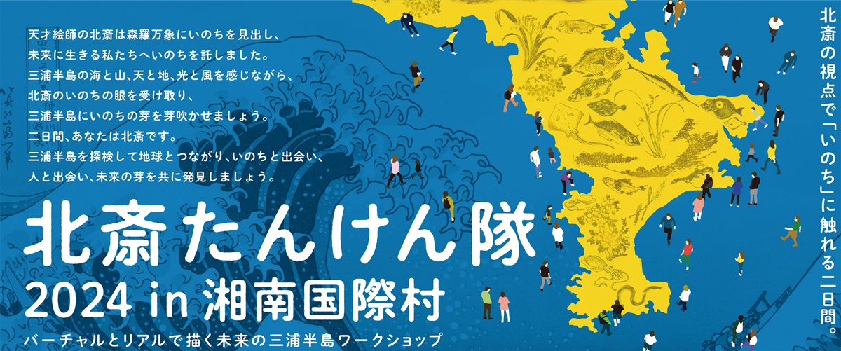 北斎たんけん隊 2024 in 湘南国際村 バーチャルとリアルで描く未来の三浦半島ワークショップ 北斎の視点で「いのち」に触れる二日間。 天才絵師の北斎は森羅万象にいのちを見出し、未来に生きる私たちへいのちを託しました。三浦半島の海と山、天と地、光と風を感じながら、北斎のいのちの眼を受け取り、三浦半島にいのちの芽を芽吹かせましょう。二日間、あなたは北斎です。三浦半島を探検して地球とつながり、いのちと出会い、人と出会い、未来の芽を共に発見しましょう。